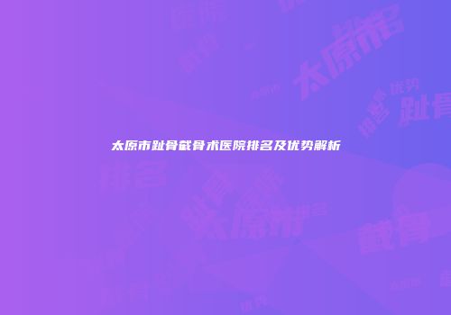 太原市趾骨截骨术医院排名及优势解析