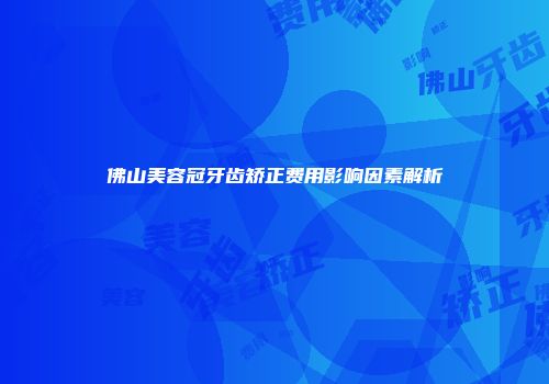 佛山美容冠牙齿矫正费用影响因素解析