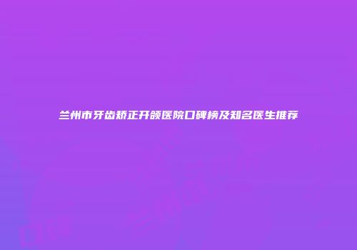兰州市牙齿矫正开颌医院口碑榜及知名医生推荐