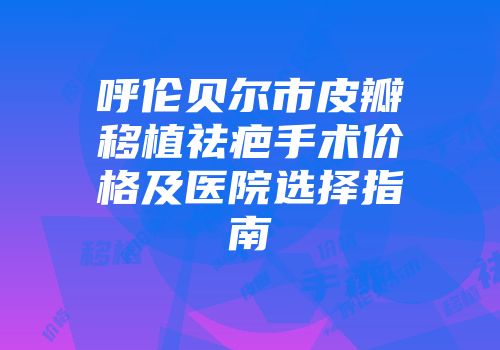 呼伦贝尔市皮瓣移植祛疤手术价格及医院选择指南
