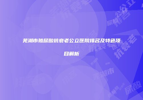 芜湖市玻尿酸抗衰老公立医院排名及特色项目解析