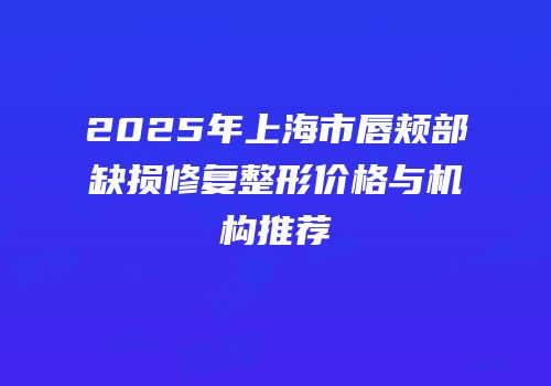 2025年上海市唇颊部缺损修复整形价格与机构推荐