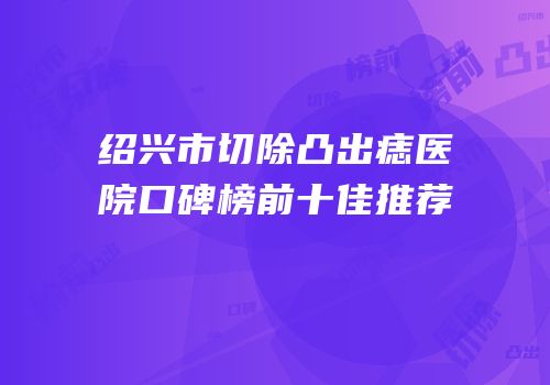 绍兴市切除凸出痣医院口碑榜前十佳推荐