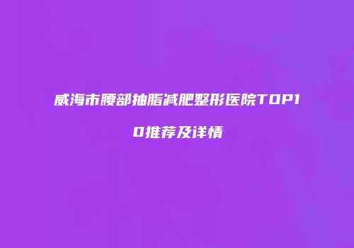 威海市腰部抽脂减肥整形医院TOP10推荐及详情