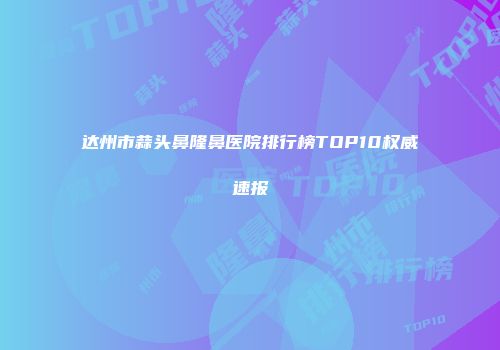 达州市蒜头鼻隆鼻医院排行榜TOP10权威速报