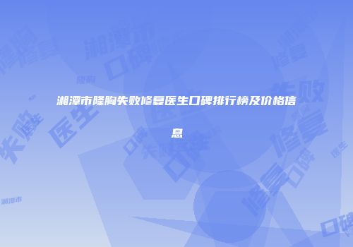 湘潭市隆胸失败修复医生口碑排行榜及价格信息