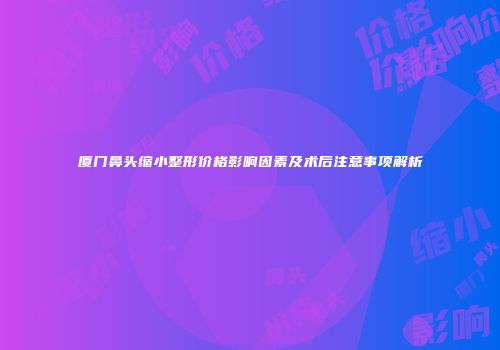 厦门鼻头缩小整形价格影响因素及术后注意事项解析