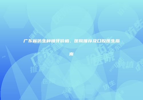 广东省仿生种植牙价格、医院推荐及口腔医生指南