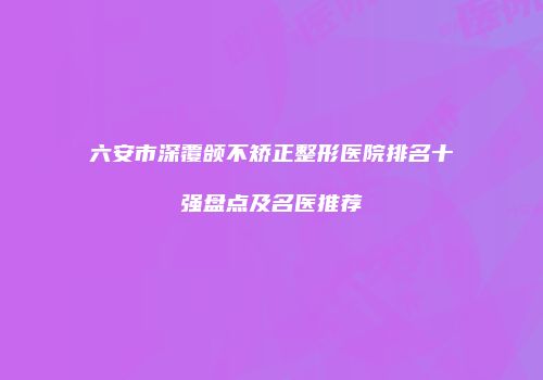 六安市深覆颌不矫正整形医院排名十强盘点及名医推荐