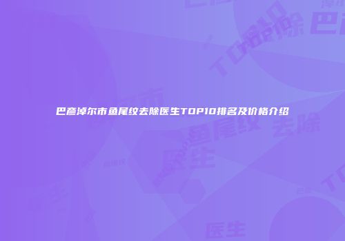 巴彦淖尔市鱼尾纹去除医生TOP10排名及价格介绍