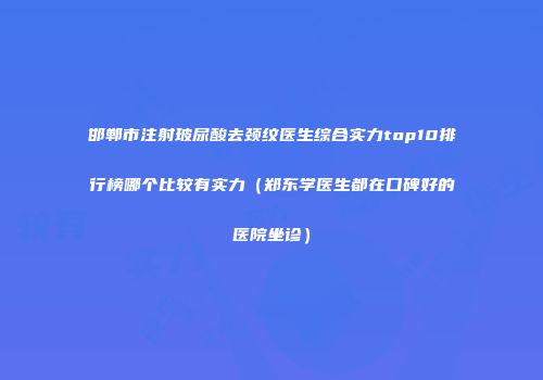 邯郸市注射玻尿酸去颈纹医生综合实力top10排行榜哪个比较有实力（郑东学医生都在口碑好的医院坐诊）