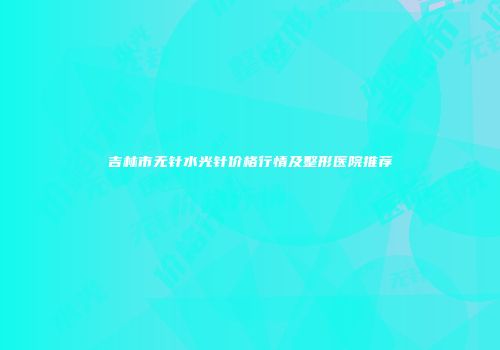 吉林市无针水光针价格行情及整形医院推荐