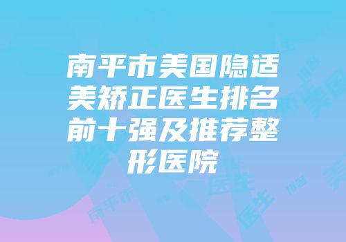 南平市美国隐适美矫正医生排名前十强及推荐整形医院