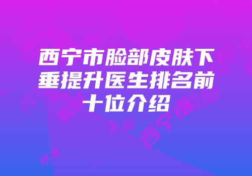 西宁市脸部皮肤下垂提升医生排名前十位介绍