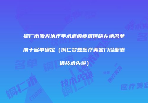 铜仁市激光治疗手术疤痕疙瘩医院在榜名单前十名单确定（铜仁梦想医疗美容门诊部靠谱技术先进）