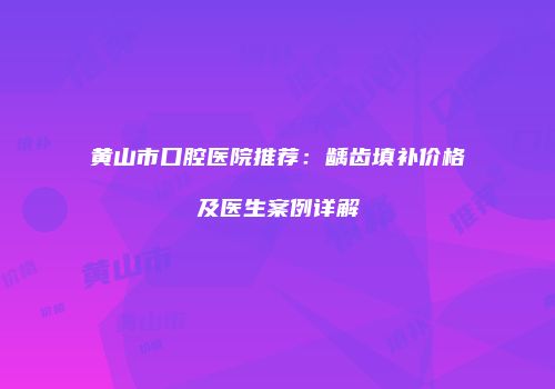 黄山市口腔医院推荐：龋齿填补价格及医生案例详解