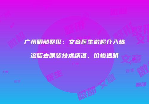 广州眼部整形：文章医生微超介入热溶脂去眼袋技术精湛，价格透明