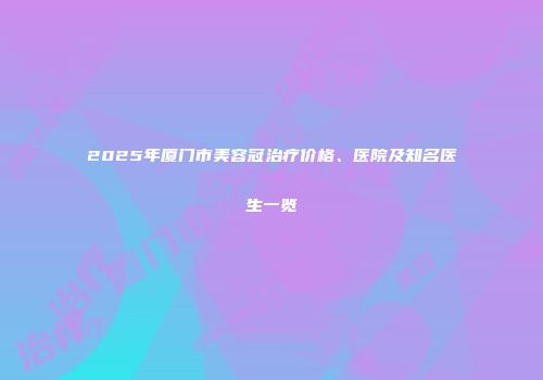 2025年厦门市美容冠治疗价格、医院及知名医生一览