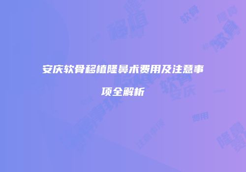 安庆软骨移植隆鼻术费用及注意事项全解析
