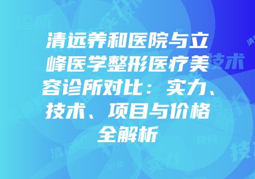 清远养和医院与立峰医学整形医疗美容诊所对比：实力、技术、项目与价格全解析
