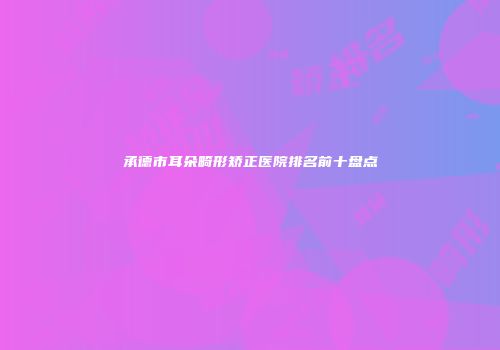 承德市耳朵畸形矫正医院排名前十盘点