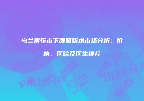 乌兰察布市下颌吸脂术市场分析：价格、医院及医生推荐