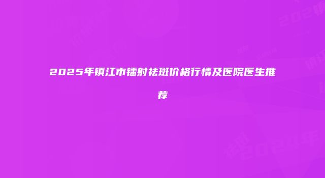 2025年镇江市镭射祛斑价格行情及医院医生推荐