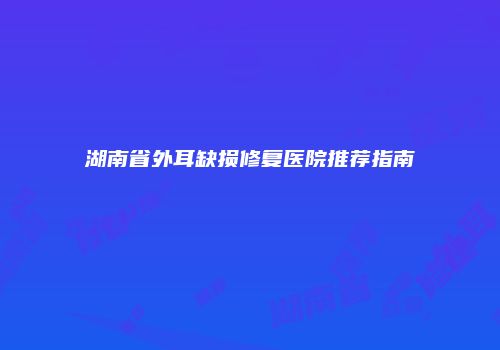 湖南省外耳缺损修复医院推荐指南