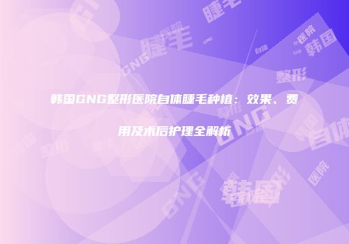 韩国GNG整形医院自体睫毛种植：效果、费用及术后护理全解析