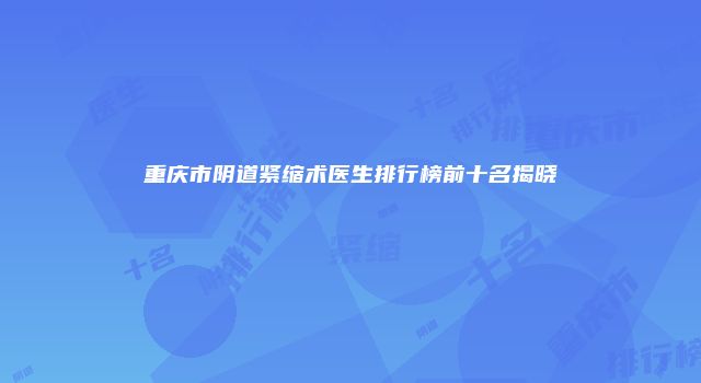 重庆市阴道紧缩术医生排行榜前十名揭晓