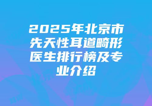 2025年北京市先天性耳道畸形医生排行榜及专业介绍