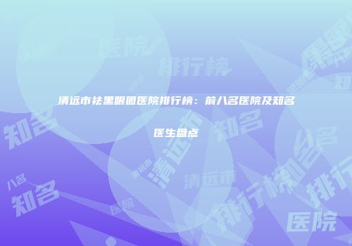 清远市祛黑眼圈医院排行榜：前八名医院及知名医生盘点