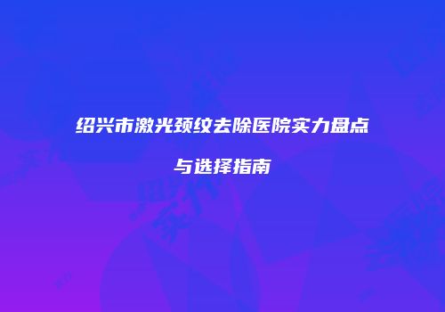 绍兴市激光颈纹去除医院实力盘点与选择指南