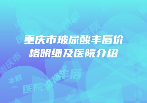 重庆市玻尿酸丰唇价格明细及医院介绍