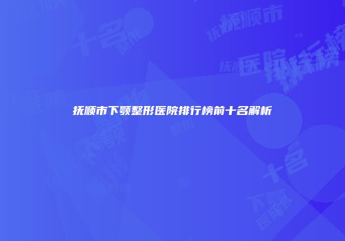 抚顺市下颚整形医院排行榜前十名解析