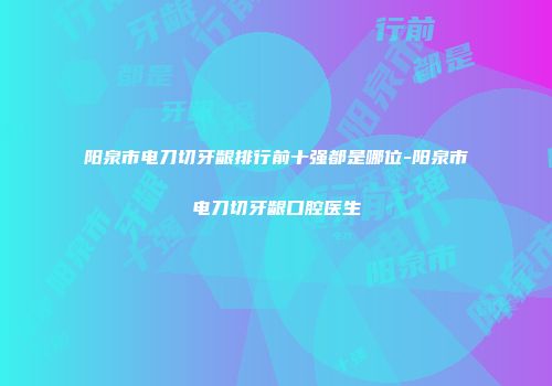 阳泉市电刀切牙龈排行前十强都是哪位-阳泉市电刀切牙龈口腔医生