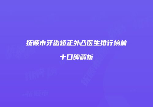 抚顺市牙齿矫正外凸医生排行榜前十口碑解析