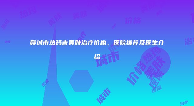 聊城市热玛吉美肤治疗价格、医院推荐及医生介绍