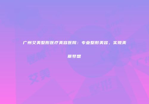 广州艾美整形医疗美容医院：专业整形美容，实现美丽梦想