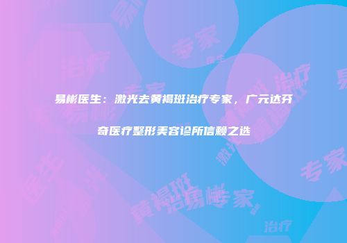 易彬医生：激光去黄褐斑治疗专家，广元达芬奇医疗整形美容诊所信赖之选