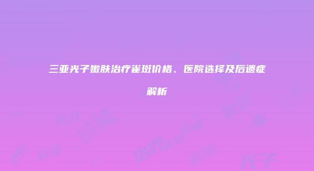 三亚光子嫩肤治疗雀斑价格、医院选择及后遗症解析