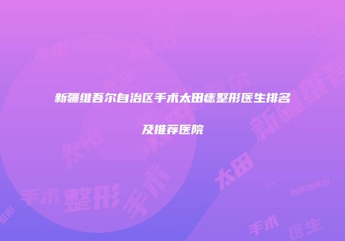 新疆维吾尔自治区手术太田痣整形医生排名及推荐医院