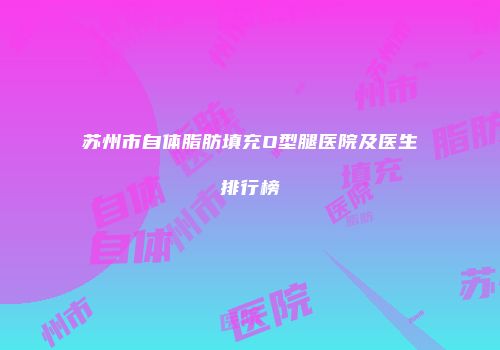 苏州市自体脂肪填充O型腿医院及医生排行榜