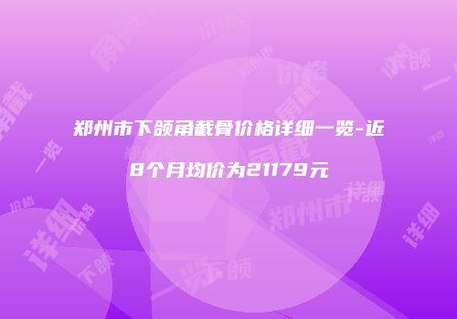 郑州市下颌角截骨价格详细一览-近8个月均价为21179元
