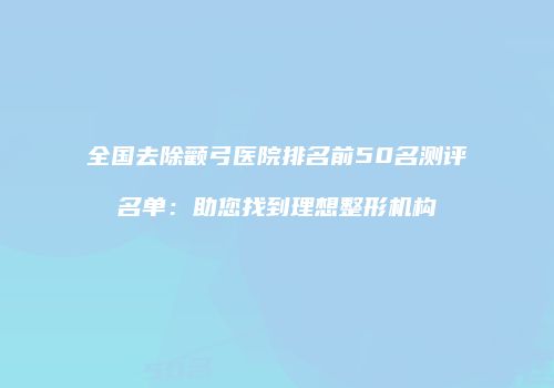 全国去除颧弓医院排名前50名测评名单：助您找到理想整形机构