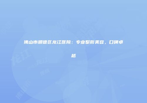 佛山市顺德区龙江医院：专业整形美容，口碑卓越