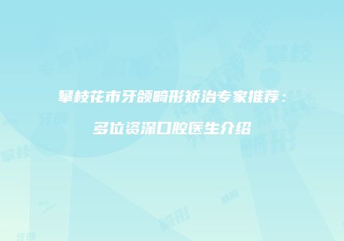 攀枝花市牙颌畸形矫治专家推荐：多位资深口腔医生介绍