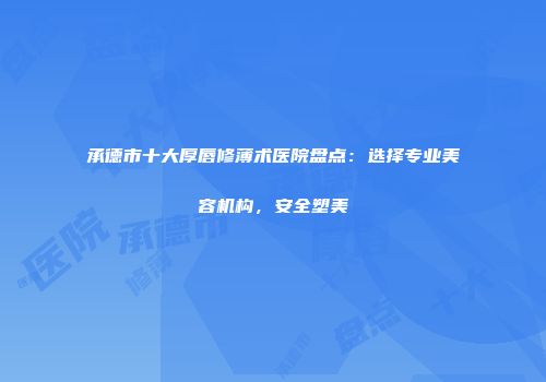 承德市十大厚唇修薄术医院盘点：选择专业美容机构，安全塑美