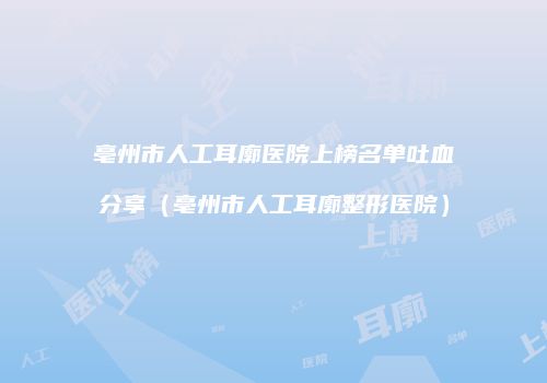 亳州市人工耳廓医院上榜名单吐血分享（亳州市人工耳廓整形医院）