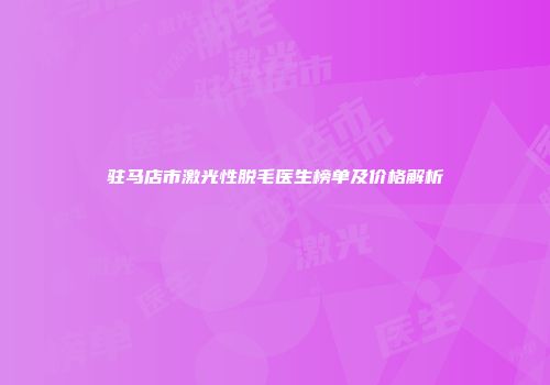 驻马店市激光性脱毛医生榜单及价格解析